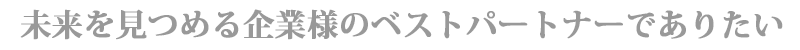 未来を見つめる企業様のベストパートナーでありたい